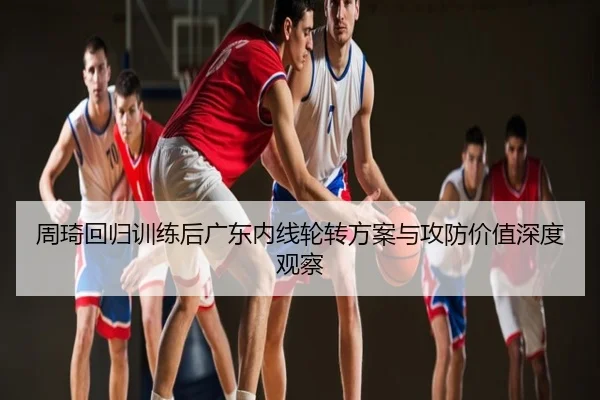 周琦回归训练后广东内线轮转方案与攻防价值深度观察