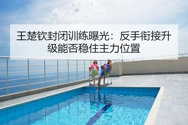 王楚钦封闭训练曝光：反手衔接升级能否稳住主力位置